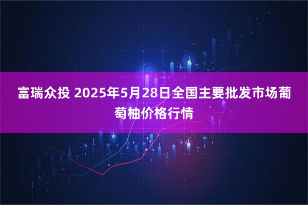 富瑞众投 2025年5月28日全国主要批发市场葡萄柚价格行情