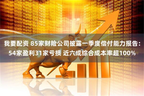 我要配资 85家财险公司披露一季度偿付能力报告：54家盈利31家亏损 近六成综合成本率超100%
