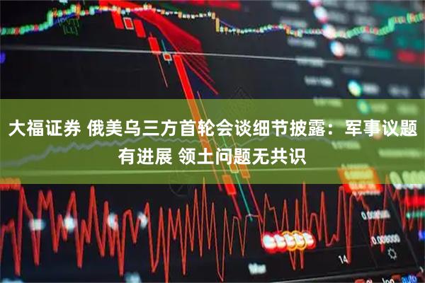 大福证券 俄美乌三方首轮会谈细节披露：军事议题有进展 领土问题无共识