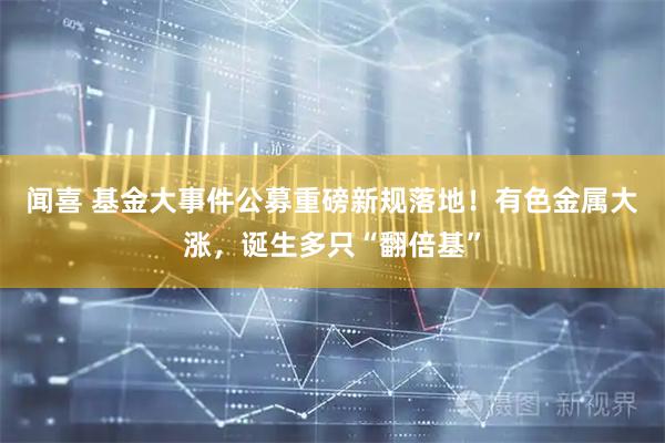闻喜 基金大事件公募重磅新规落地！有色金属大涨，诞生多只“翻倍基”