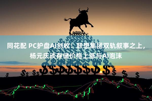 同花配 PC护盘AI创收！联想集团双轨叙事之上，杨元庆谈存储价格上涨与AI泡沫