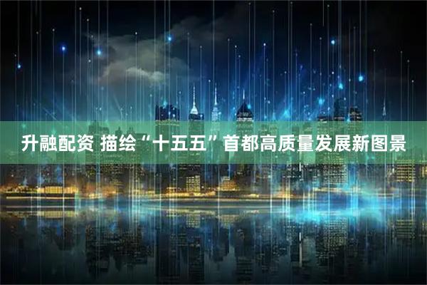 升融配资 描绘“十五五”首都高质量发展新图景