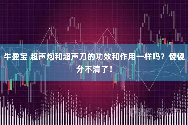 牛盈宝 超声炮和超声刀的功效和作用一样吗？傻傻分不清了！