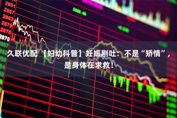 久联优配 【妇幼科普】妊娠剧吐：不是“矫情”，是身体在求救！