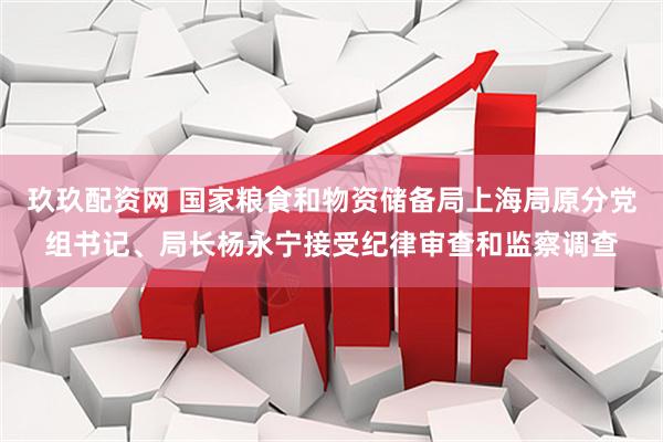 玖玖配资网 国家粮食和物资储备局上海局原分党组书记、局长杨永宁接受纪律审查和监察调查